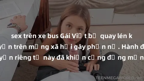 sex trên xe bus Gái Việt bị quay lén khi tắm, clip lan truyền trên mạng xã hội gây phẫn nộ. Hành động vi phạm quyền riêng tư này đã khiến cộng đồng mạng bức xúc và đòi trừng phạt thật nghiêm khắc.