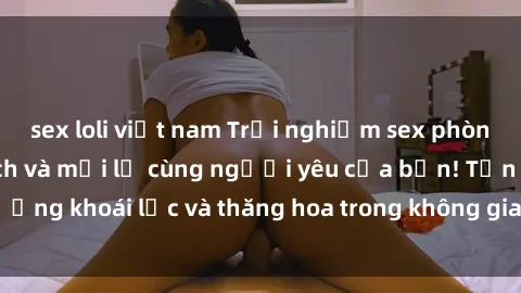 sex loli việt nam Trải nghiệm sex phòng tắm đầy kích thích và mới lạ cùng người yêu của bạn! Tận hưởng khoái lạc và thăng hoa trong không gian tắm ấm áp và gợi cảm.