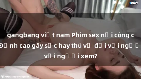 gangbang việt nam Phim sex nơi công cộng: Đỉnh cao gây sốc hay thú vị đối với người xem?