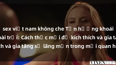 sex việt nam không che Tận hưởng khoái cảm với sex ngoài trời: Cách thức mới để kích thích và gia tăng sự lãng mạn trong mối quan hệ của bạn!