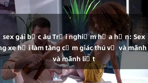 sex gái bắc âu Trải nghiệm hứa hẹn: Sex trong xe hơi làm tăng cảm giác thú vị và mãnh liệt