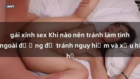 gái xinh sex Khi nào nên tránh làm tình ngoài đường để tránh nguy hiểm và xấu hổ