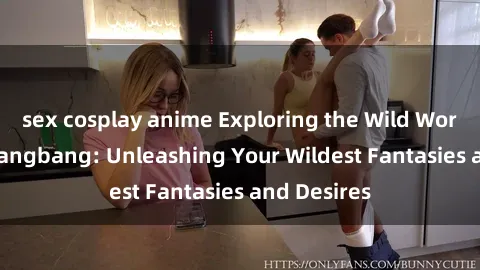 sex cosplay anime Exploring the Wild World of Sex Gangbang: Unleashing Your Wildest Fantasies and Desires