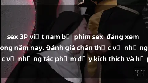 sex 3P việt nam bộ phim sex  đáng xem không thể bỏ lỡ trong năm nay. Đánh giá chân thực về những tác phẩm đầy kích thích và hấp dẫn này.