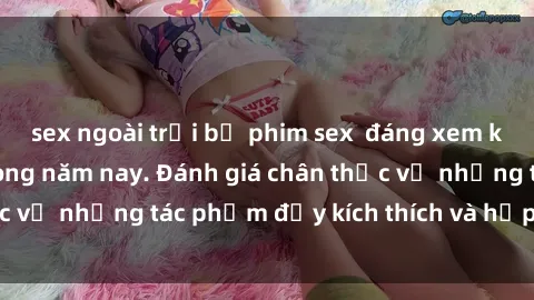 sex ngoài trời bộ phim sex  đáng xem không thể bỏ lỡ trong năm nay. Đánh giá chân thực về những tác phẩm đầy kích thích và hấp dẫn này.