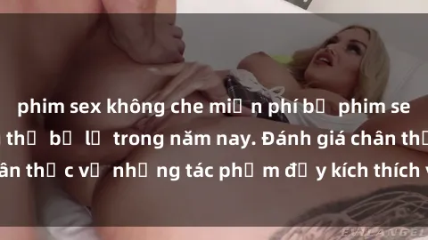phim sex không che miễn phí bộ phim sex  đáng xem không thể bỏ lỡ trong năm nay. Đánh giá chân thực về những tác phẩm đầy kích thích và hấp dẫn này.