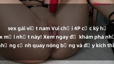 sex gái việt nam Vui chơi 4P cực kỳ hấp dẫn trong phim sex mới nhất này! Xem ngay để khám phá những cảnh quay nóng bỏng và đầy kích thích của bộ phim này!