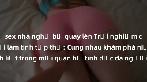 sex nhà nghỉ bị quay lén Trải nghiệm cảm xúc mới mẻ với làm tình tập thể: Cùng nhau khám phá niềm vui và sự mãnh liệt trong mối quan hệ tình dục đa người. Hãy thử ngay để biết cảm giác thú vị này!