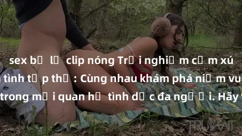 sex bị lộ clip nóng Trải nghiệm cảm xúc mới mẻ với làm tình tập thể: Cùng nhau khám phá niềm vui và sự mãnh liệt trong mối quan hệ tình dục đa người. Hãy thử ngay để biết cảm giác thú vị này!