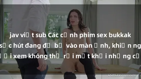 jav việt sub Các cảnh phim sex bukkake hấp dẫn và đầy sức hút đang đổ bộ vào màn ảnh, khiến người xem không thể rời mắt khỏi những cảnh quay đầy kích thích.