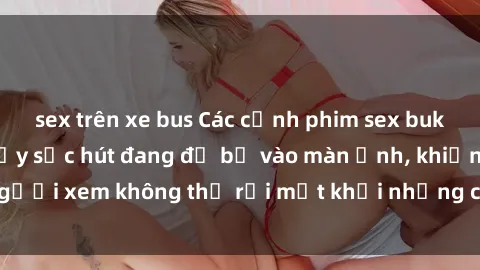 sex trên xe bus Các cảnh phim sex bukkake hấp dẫn và đầy sức hút đang đổ bộ vào màn ảnh, khiến người xem không thể rời mắt khỏi những cảnh quay đầy kích thích.