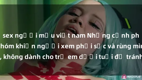 sex người mẫu việt nam Những cảnh phim sex bạo dâm nhóm khiến người xem phải sốc và rùng mình, không dành cho trẻ em dưới tuổi để tránh ảnh hưởng tiêu cực.