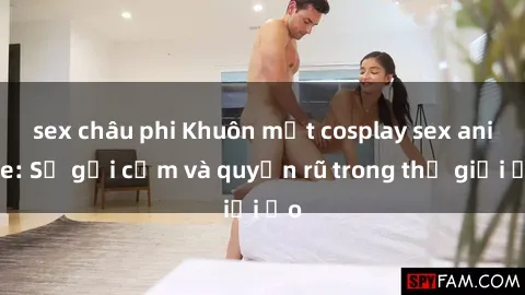 sex châu phi Khuôn mặt cosplay sex anime: Sự gợi cảm và quyến rũ trong thế giới ảo