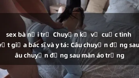 sex bà nội trợ Chuyện kể về cuộc tình đầy nhiệt huyết giữa bác sĩ và y tá: Câu chuyện đằng sau màn áo trắng