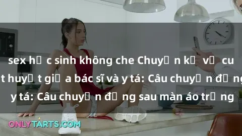 sex học sinh không che Chuyện kể về cuộc tình đầy nhiệt huyết giữa bác sĩ và y tá: Câu chuyện đằng sau màn áo trắng
