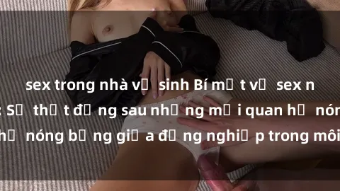 sex trong nhà vệ sinh Bí mật về sex nhân viên văn phòng: Sự thật đằng sau những mối quan hệ nóng bỏng giữa đồng nghiệp trong môi trường làm việc.