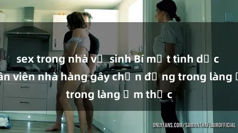 sex trong nhà vệ sinh Bí mật tình dục giữa nhân viên nhà hàng gây chấn động trong làng ẩm thực