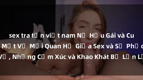 sex tra tấn việt nam Nữ Hầu Gái và Cuộc Sống Của Họ: Bí Mật Về Mối Quan Hệ Giữa Sex và Sự Phục Vụ, Những Cảm Xúc và Khao Khát Bị Lẫn Lộn Trong Lĩnh Vực Này.