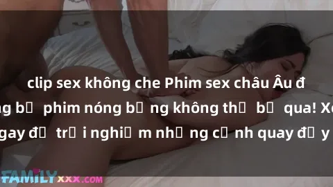 clip sex không che Phim sex châu Âu đỉnh cao: Top những bộ phim nóng bỏng không thể bỏ qua! Xem ngay để trải nghiệm những cảnh quay đầy kích thích và cuồng nhiệt.