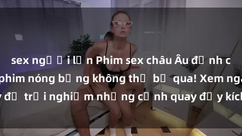 sex người lớn Phim sex châu Âu đỉnh cao: Top những bộ phim nóng bỏng không thể bỏ qua! Xem ngay để trải nghiệm những cảnh quay đầy kích thích và cuồng nhiệt.