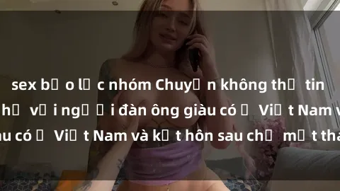 sex bạo lực nhóm Chuyện không thể tin nổi: Gái Tây quan hệ với người đàn ông giàu có ở Việt Nam và kết hôn sau chỉ một tháng