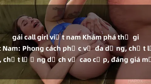 gái call girl việt nam Khám phá thế giới của gái gọi Việt Nam: Phong cách phục vụ đa dạng, chất lượng dịch vụ cao cấp, đáng giá mọi khoản chi phí