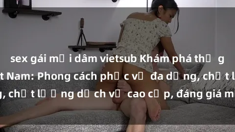 sex gái mại dâm vietsub Khám phá thế giới của gái gọi Việt Nam: Phong cách phục vụ đa dạng, chất lượng dịch vụ cao cấp, đáng giá mọi khoản chi phí