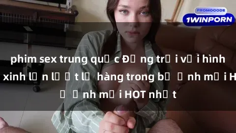 phim sex trung quốc Động trời với hình ảnh gái xinh lần lượt lộ hàng trong bộ ảnh mới HOT nhất