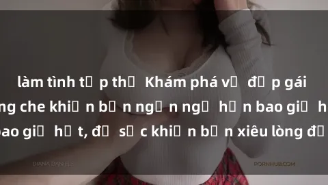 làm tình tập thể Khám phá vẻ đẹp gái Việt Nam nude không che khiến bạn ngẩn ngơ hơn bao giờ hết, đủ sức khiến bạn xiêu lòng đến ngất ngây