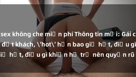 sex không che miễn phí Thông tin mới: Gái call girl Việt Nam đắt khách, 'hot' hơn bao giờ hết, điều gì khiến họ trở nên quyến rũ và đáng chú ý?