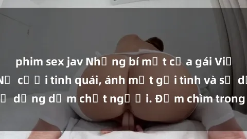 phim sex jav Những bí mật của gái Việt Nam dâm đãng: Nụ cười tinh quái, ánh mắt gợi tình và sự dụng dẫm chết người. Đắm chìm trong vòng xoay đam mê!