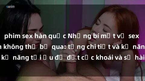 phim sex hàn quốc Những bí mật về sex người lớn mà bạn không thể bỏ qua: từng chi tiết và kỹ năng tối ưu để đạt cực khoái và sự hài lòng tối đa.