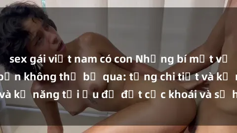 sex gái việt nam có con Những bí mật về sex người lớn mà bạn không thể bỏ qua: từng chi tiết và kỹ năng tối ưu để đạt cực khoái và sự hài lòng tối đa.