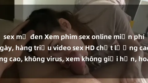sex mỹ đen Xem phim sex online miễn phí, cập nhật hàng ngày, hàng triệu video sex HD chất lượng cao, không virus, xem không giới hạn, hoàn toàn miễn phí.