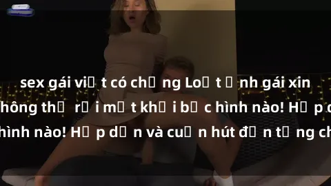 sex gái việt có chồng Loạt ảnh gái xinh sex nóng bỏng, không thể rời mắt khỏi bức hình nào! Hấp dẫn và cuốn hút đến từng chi tiết.
