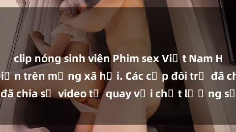 clip nóng sinh viên Phim sex Việt Nam HD ngày càng phổ biến trên mạng xã hội. Các cặp đôi trẻ đã chia sẻ video tự quay với chất lượng sắc nét, gợi cảm.