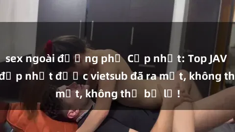 sex ngoài đường phố Cập nhật: Top JAV idol xinh đẹp nhất được vietsub đã ra mắt, không thể bỏ lỡ!