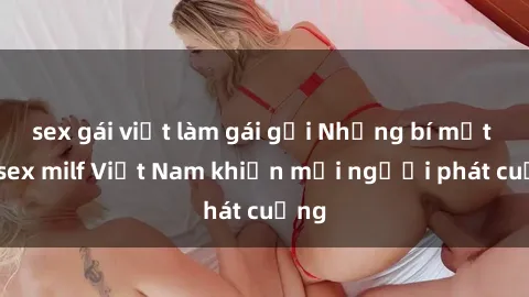 sex gái việt làm gái gọi Những bí mật về sex milf Việt Nam khiến mọi người phát cuồng