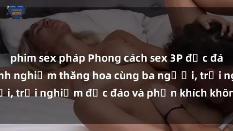 phim sex pháp Phong cách sex 3P độc đáo tại Việt Nam: Kinh nghiệm thăng hoa cùng ba người, trải nghiệm độc đáo và phấn khích không thể bỏ lỡ!