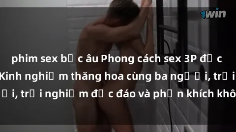 phim sex bắc âu Phong cách sex 3P độc đáo tại Việt Nam: Kinh nghiệm thăng hoa cùng ba người, trải nghiệm độc đáo và phấn khích không thể bỏ lỡ!