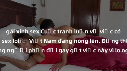 gái xinh sex Cuộc tranh luận về việc có nên hợp pháp hóa sex loli ở Việt Nam đang nóng lên. Đồng thời, cũng có những người phản đối gay gắt việc này vì lo ngại về tác động tiêu cực lên trẻ em và xã hộ
