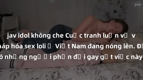 jav idol không che Cuộc tranh luận về việc có nên hợp pháp hóa sex loli ở Việt Nam đang nóng lên. Đồng thời, cũng có những người phản đối gay gắt việc này vì lo ngại về tác động tiêu cực lên trẻ em và