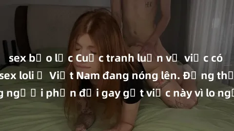 sex bạo lực Cuộc tranh luận về việc có nên hợp pháp hóa sex loli ở Việt Nam đang nóng lên. Đồng thời, cũng có những người phản đối gay gắt việc này vì lo ngại về tác động tiêu cực lên trẻ em và xã hội