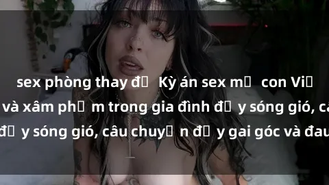sex phòng thay đồ Kỳ án sex mẹ con Việt Nam: Sự sở hữu và xâm phạm trong gia đình đầy sóng gió, câu chuyện đầy gai góc và đau lòng.