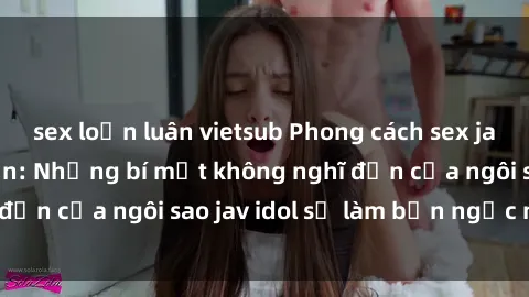 sex loạn luân vietsub Phong cách sex jav idol siêu hấp dẫn: Những bí mật không nghĩ đến của ngôi sao jav idol sẽ làm bạn ngạc nhiên!