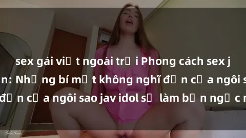 sex gái việt ngoài trời Phong cách sex jav idol siêu hấp dẫn: Những bí mật không nghĩ đến của ngôi sao jav idol sẽ làm bạn ngạc nhiên!