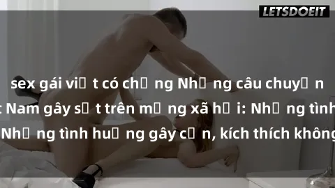 sex gái việt có chồng Những câu chuyện sex sinh viên Việt Nam gây sốt trên mạng xã hội: Những tình huống gây cấn, kích thích không thể bỏ qua