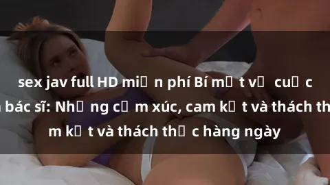 sex jav full HD miễn phí Bí mật về cuộc sống sex của bác sĩ: Những cảm xúc, cam kết và thách thức hàng ngày