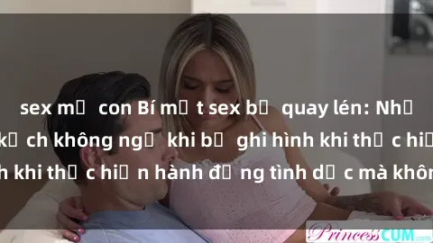 sex mẹ con Bí mật sex bị quay lén: Những hậu quả và bi kịch không ngờ khi bị ghi hình khi thực hiện hành động tình dục mà không biết.