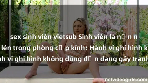 sex sinh viên vietsub Sinh viên là nạn nhân của video quay lén trong phòng cấp kính: Hành vi ghi hình không đúng đắn đang gây tranh cãi lớn